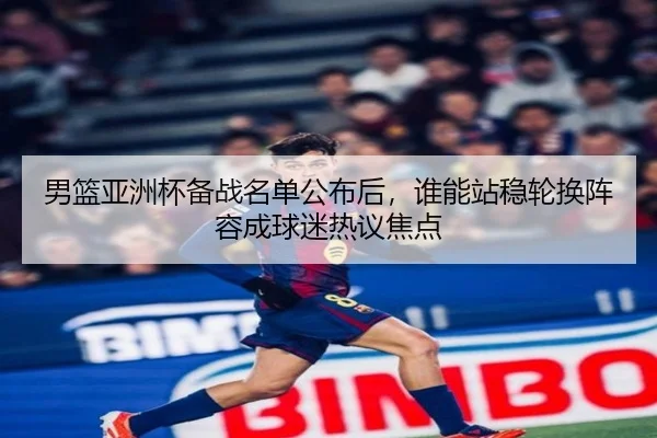 男篮亚洲杯备战名单公布后，谁能站稳轮换阵容成球迷热议焦点
