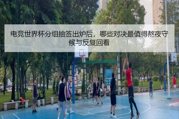 电竞世界杯分组抽签出炉后，哪些对决最值得熬夜守候与反复回看 - mkty