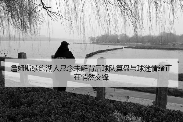 詹姆斯续约湖人悬念未解背后球队算盘与球迷情绪正在悄然交锋（mkty）